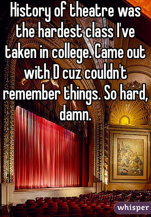History of theatre was the hardest class I've taken in college. Came out with D cuz couldn't remember things. So hard, damn. 