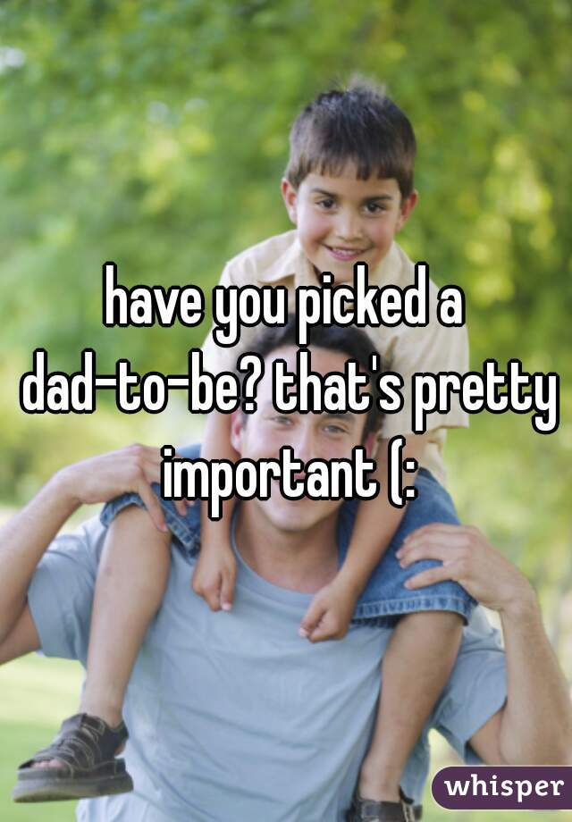 have you picked a dad-to-be? that's pretty important (:
