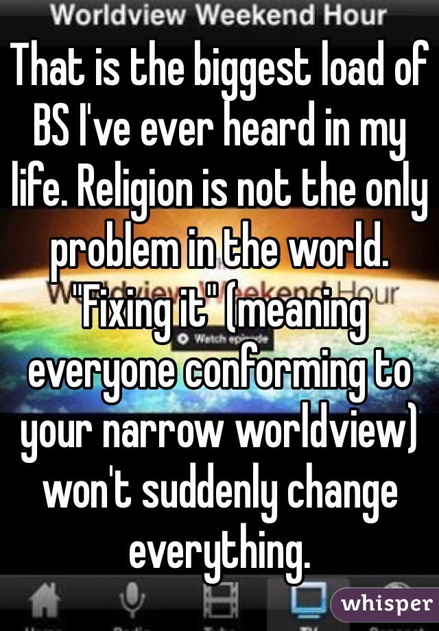 That is the biggest load of BS I've ever heard in my life. Religion is not the only problem in the world. "Fixing it" (meaning everyone conforming to your narrow worldview) won't suddenly change everything.
