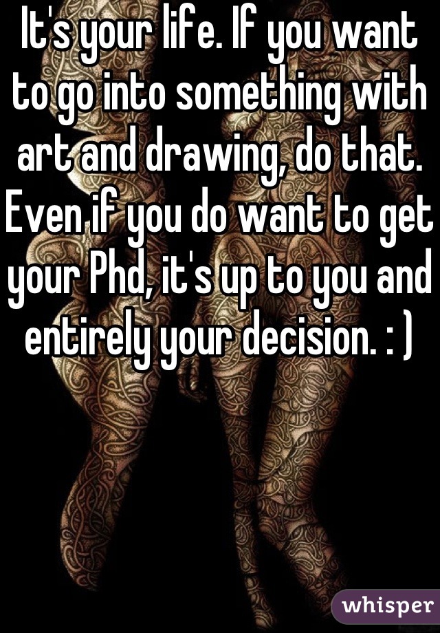 It's your life. If you want to go into something with art and drawing, do that. Even if you do want to get your Phd, it's up to you and entirely your decision. : )