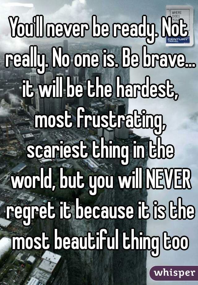 You'll never be ready. Not really. No one is. Be brave... it will be the hardest, most frustrating, scariest thing in the world, but you will NEVER regret it because it is the most beautiful thing too