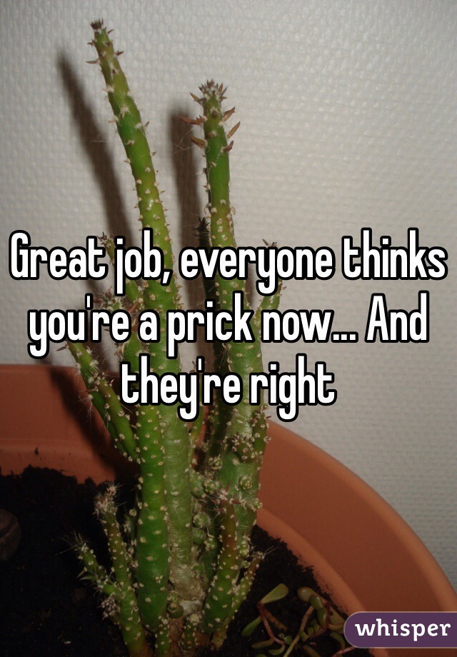 Great job, everyone thinks you're a prick now... And they're right