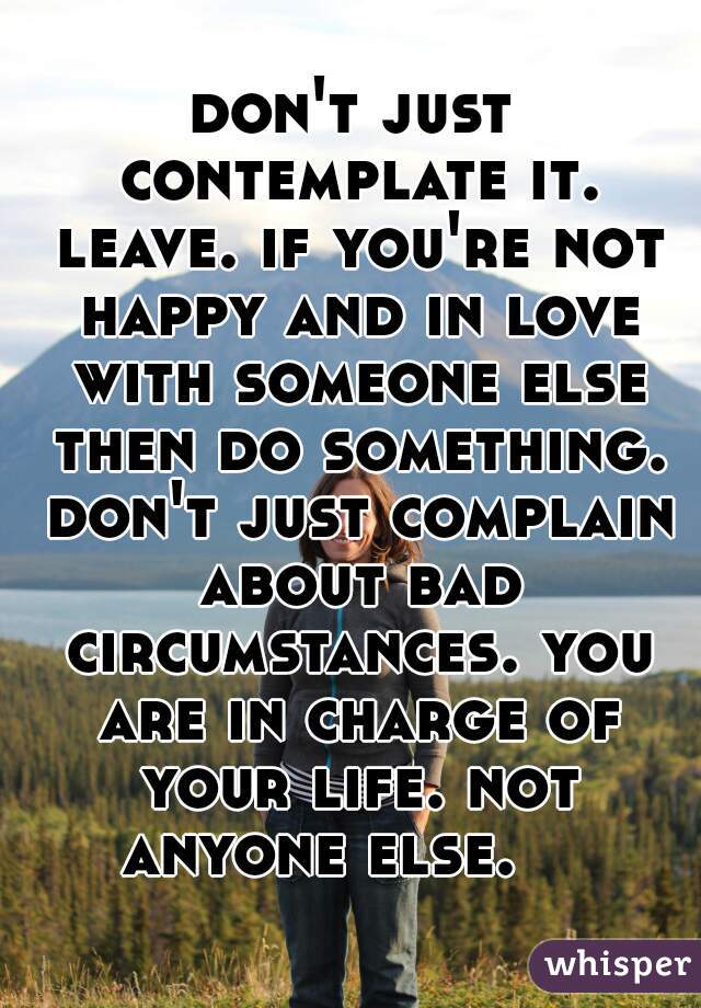 don't just contemplate it. leave. if you're not happy and in love with someone else then do something. don't just complain about bad circumstances. you are in charge of your life. not anyone else.    