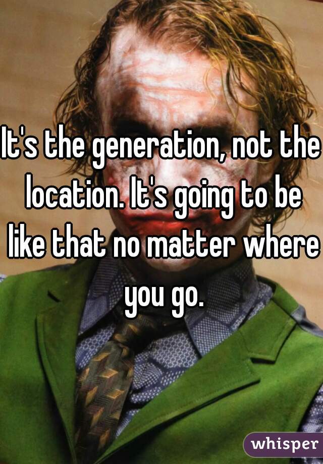 It's the generation, not the location. It's going to be like that no matter where you go.