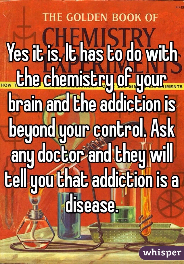 Yes it is. It has to do with the chemistry of your brain and the addiction is beyond your control. Ask any doctor and they will tell you that addiction is a disease. 