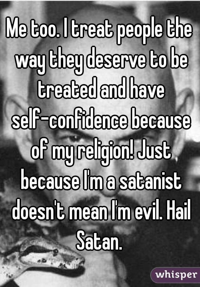 Me too. I treat people the way they deserve to be treated and have self-confidence because of my religion! Just because I'm a satanist doesn't mean I'm evil. Hail Satan. 