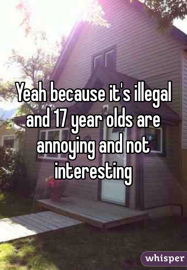 Yeah because it's illegal and 17 year olds are annoying and not interesting 