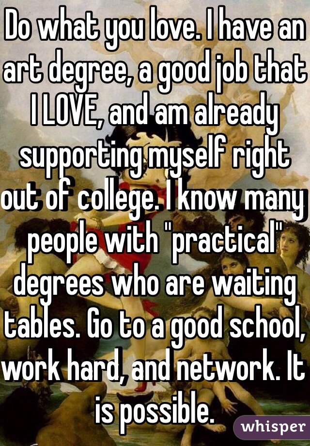 Do what you love. I have an art degree, a good job that I LOVE, and am already supporting myself right out of college. I know many people with "practical" degrees who are waiting tables. Go to a good school, work hard, and network. It is possible. 
