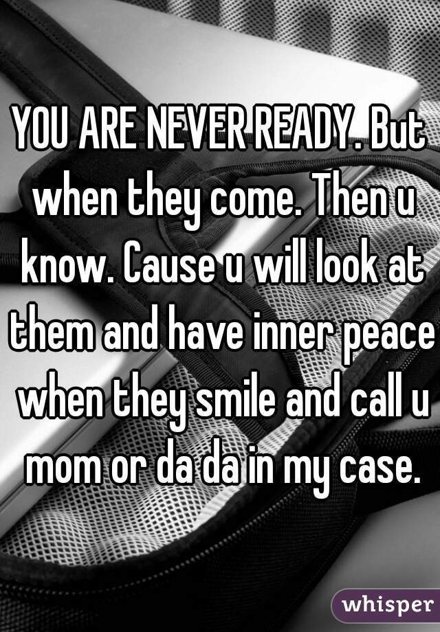 YOU ARE NEVER READY. But when they come. Then u know. Cause u will look at them and have inner peace when they smile and call u mom or da da in my case.
