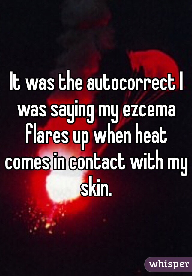 It was the autocorrect I was saying my ezcema flares up when heat comes in contact with my skin.