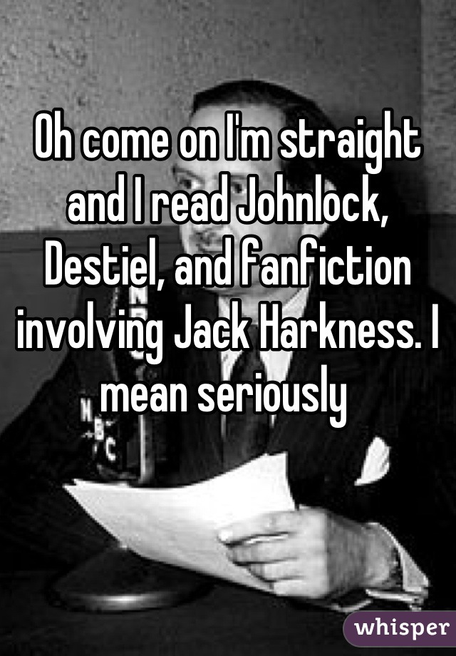 Oh come on I'm straight and I read Johnlock, Destiel, and fanfiction involving Jack Harkness. I mean seriously 