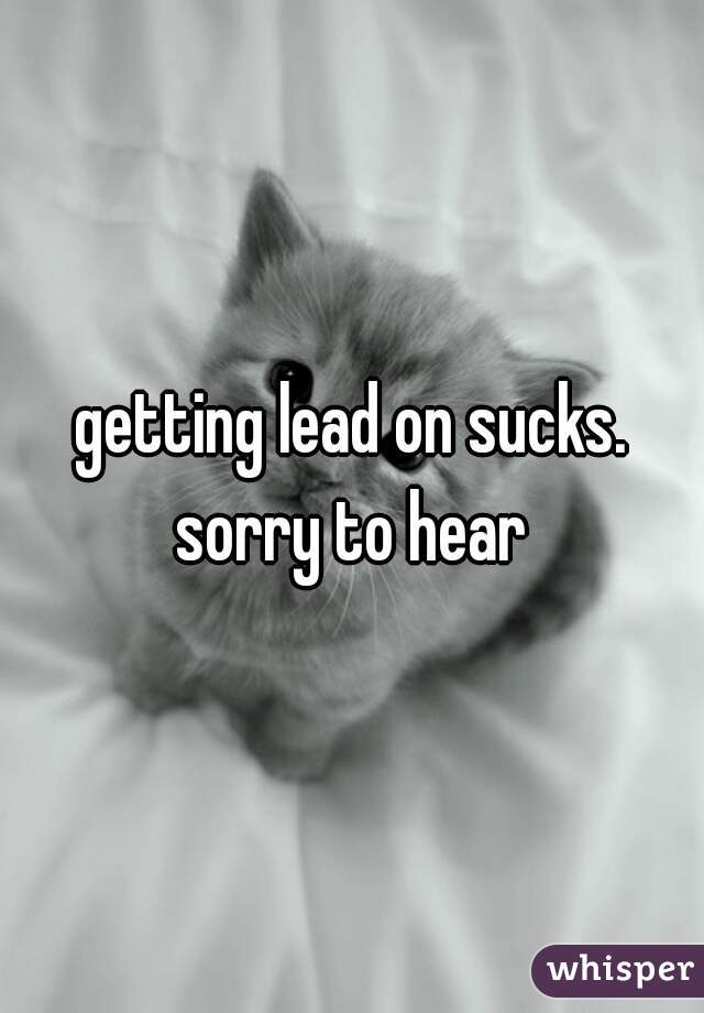 getting lead on sucks. sorry to hear 