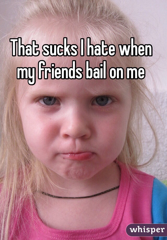 That sucks I hate when my friends bail on me 