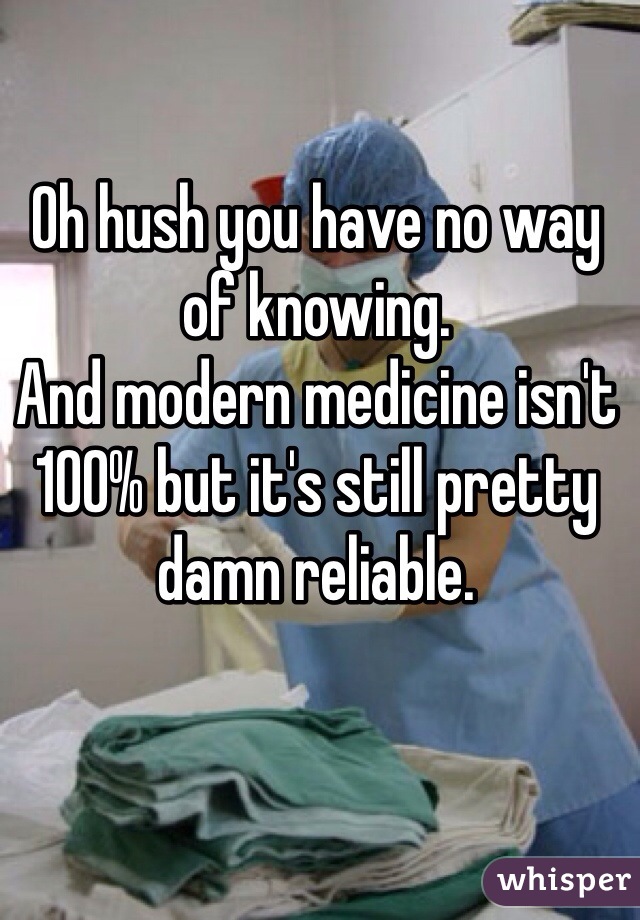 Oh hush you have no way of knowing.
And modern medicine isn't 100% but it's still pretty damn reliable.