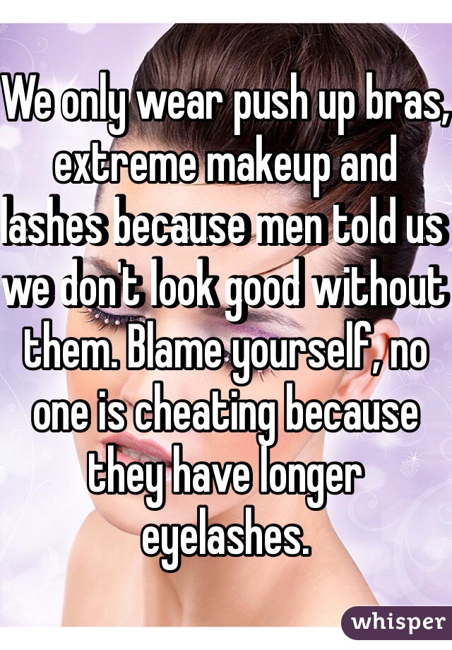 We only wear push up bras, extreme makeup and lashes because men told us we don't look good without them. Blame yourself, no one is cheating because they have longer eyelashes. 