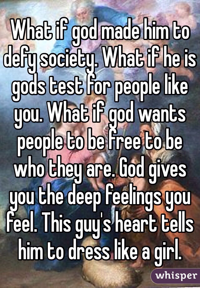 What if god made him to defy society. What if he is gods test for people like you. What if god wants people to be free to be who they are. God gives you the deep feelings you feel. This guy's heart tells him to dress like a girl.