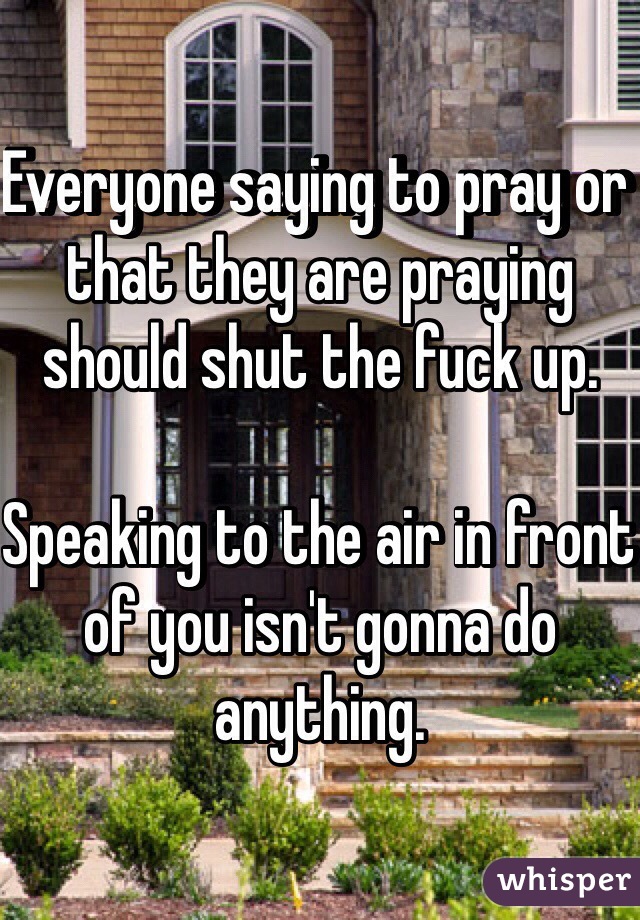 Everyone saying to pray or that they are praying should shut the fuck up.

Speaking to the air in front of you isn't gonna do anything.