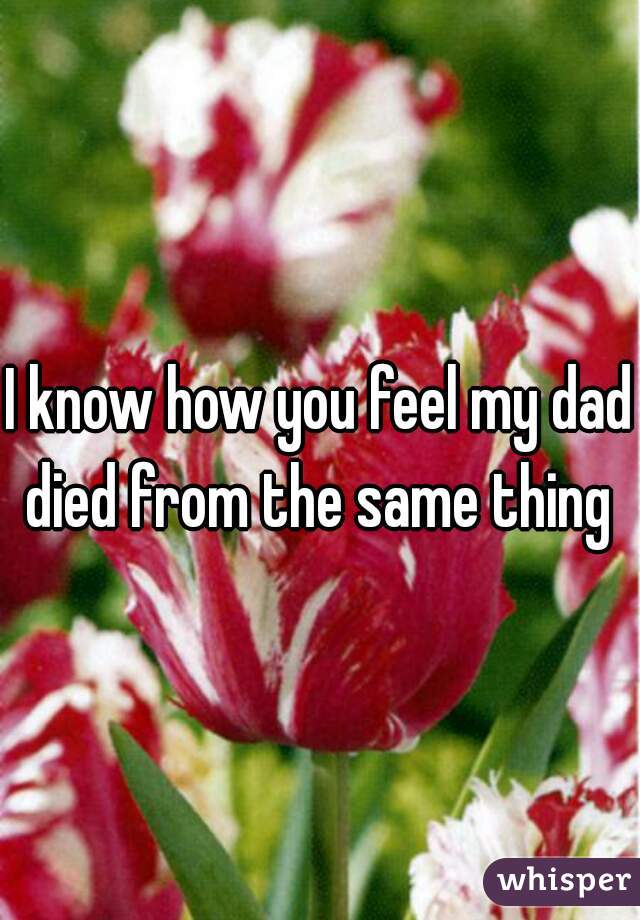 I know how you feel my dad died from the same thing 