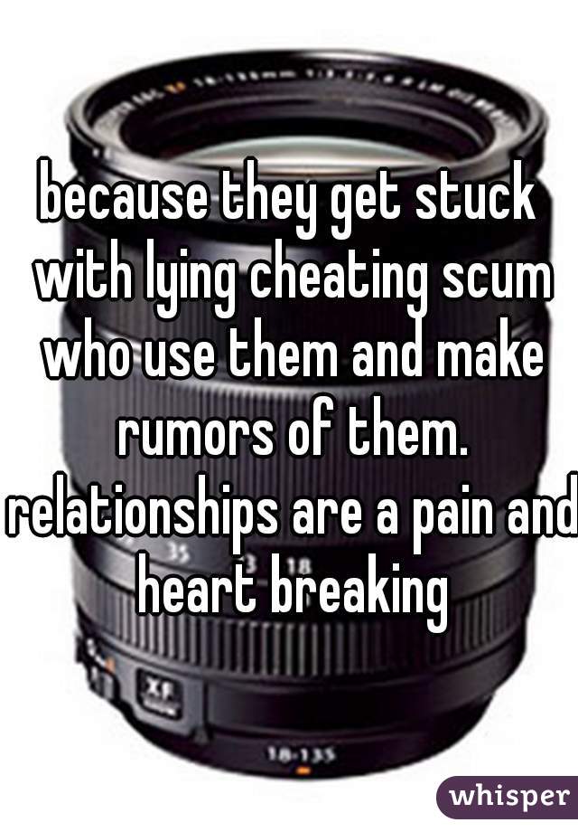because they get stuck with lying cheating scum who use them and make rumors of them. relationships are a pain and heart breaking