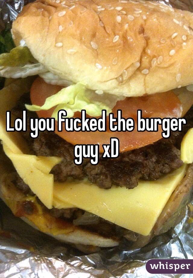 Lol you fucked the burger guy xD