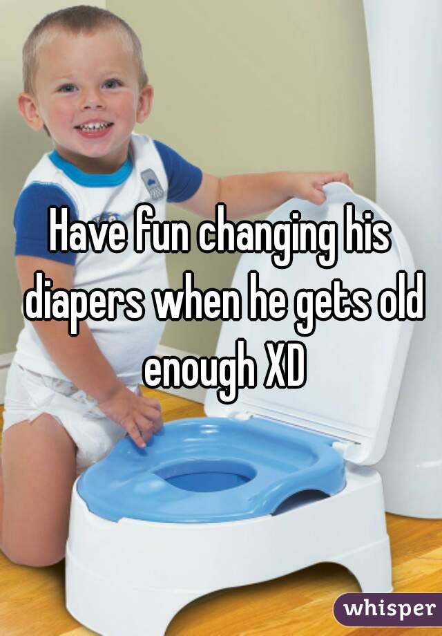 Have fun changing his diapers when he gets old enough XD