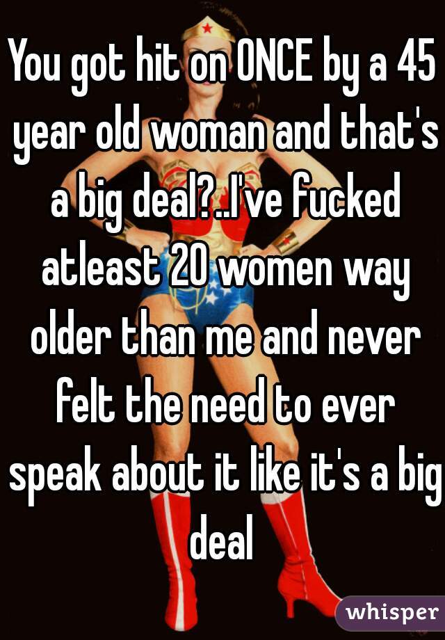 You got hit on ONCE by a 45 year old woman and that's a big deal?..I've fucked atleast 20 women way older than me and never felt the need to ever speak about it like it's a big deal 
