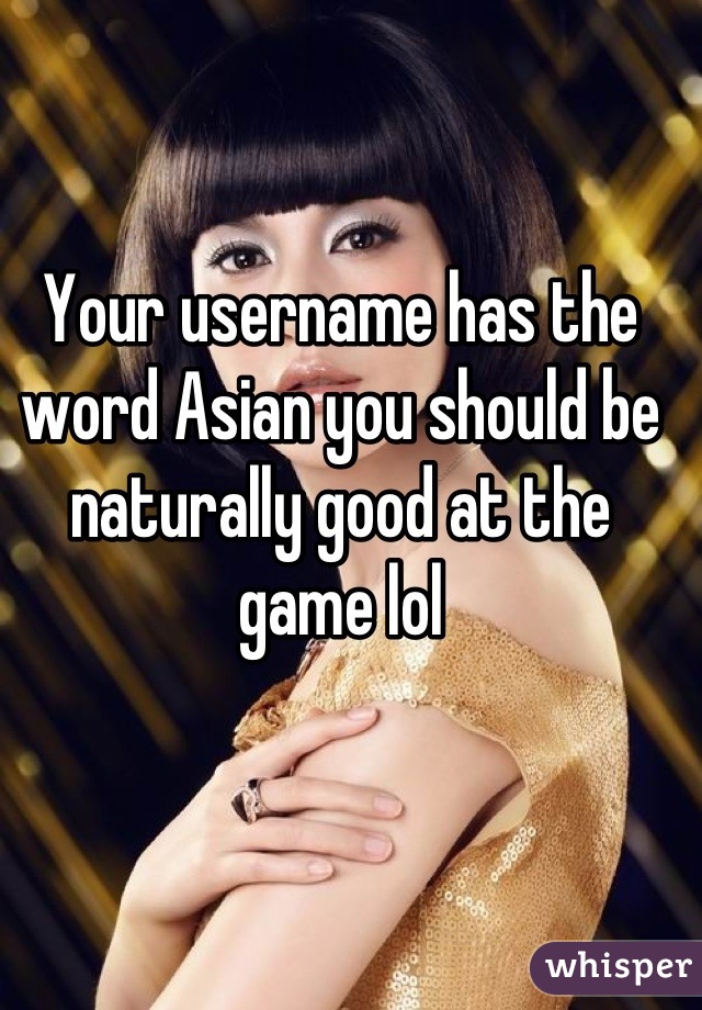 Your username has the word Asian you should be naturally good at the game lol