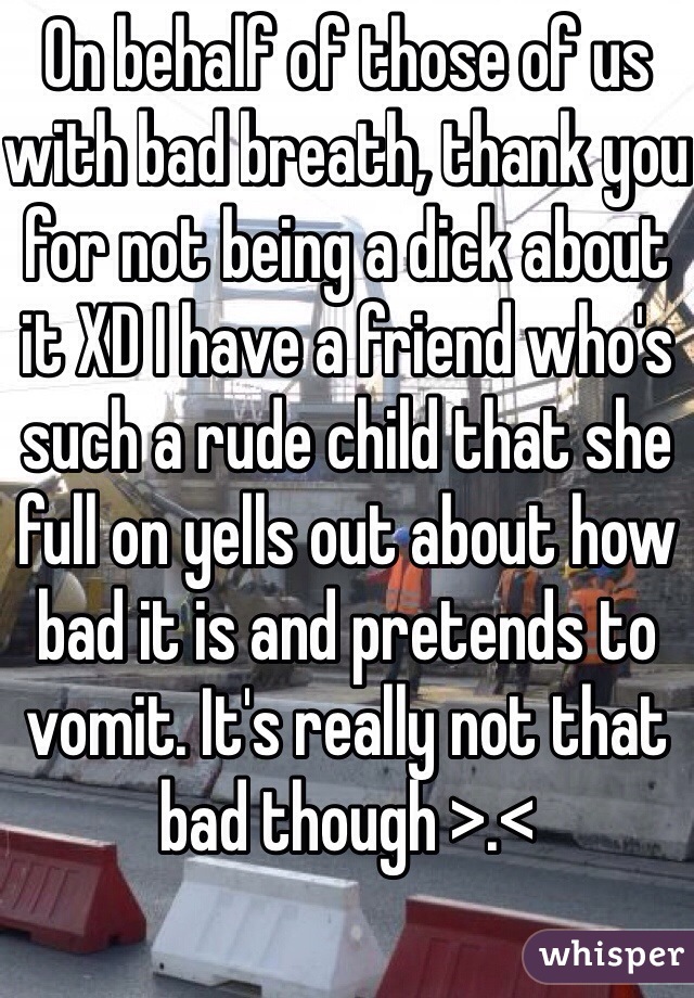 On behalf of those of us with bad breath, thank you for not being a dick about it XD I have a friend who's such a rude child that she full on yells out about how bad it is and pretends to vomit. It's really not that bad though >.< 