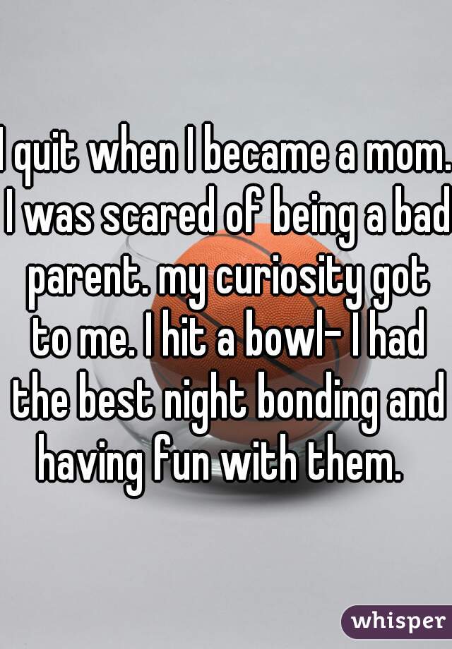 I quit when I became a mom. I was scared of being a bad parent. my curiosity got to me. I hit a bowl- I had the best night bonding and having fun with them.  