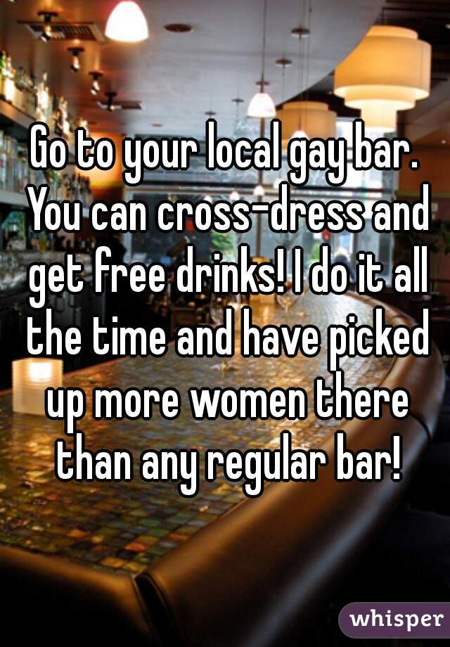 Go to your local gay bar. You can cross-dress and get free drinks! I do it all the time and have picked up more women there than any regular bar!