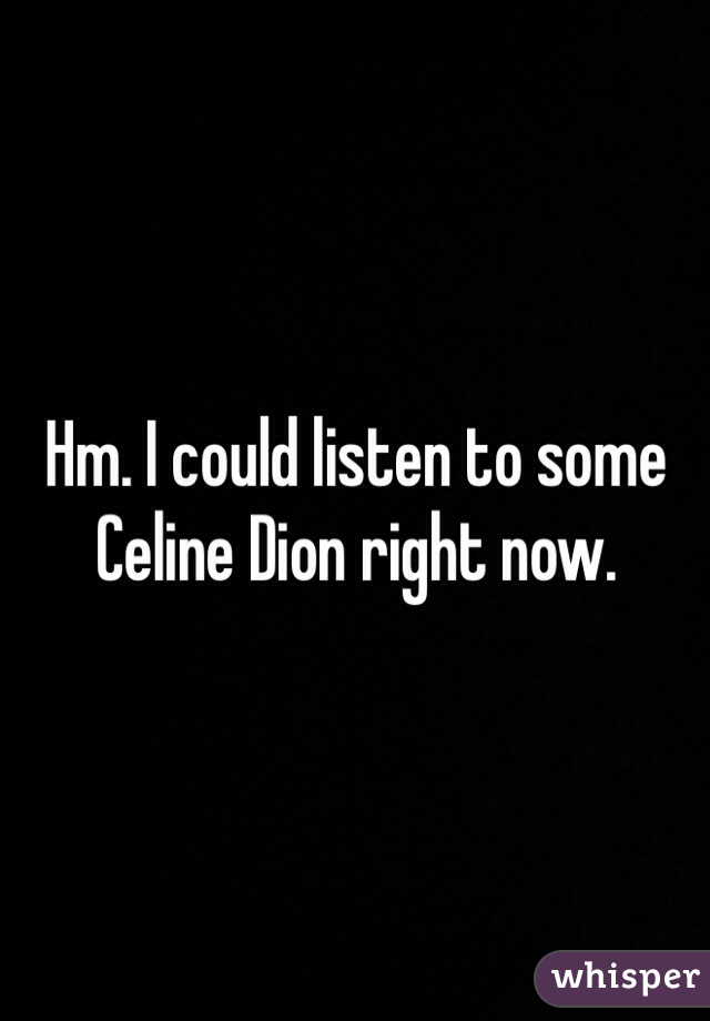 Hm. I could listen to some Celine Dion right now. 