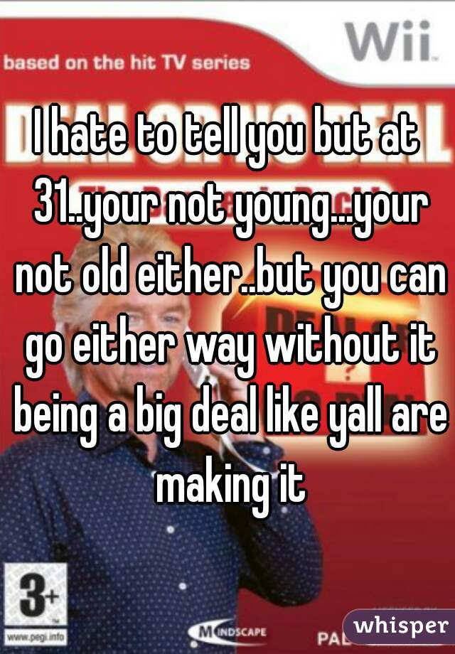 I hate to tell you but at 31..your not young...your not old either..but you can go either way without it being a big deal like yall are making it