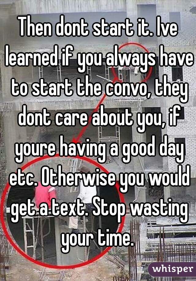 Then dont start it. Ive learned if you always have to start the convo, they dont care about you, if youre having a good day etc. Otherwise you would get a text. Stop wasting your time. 