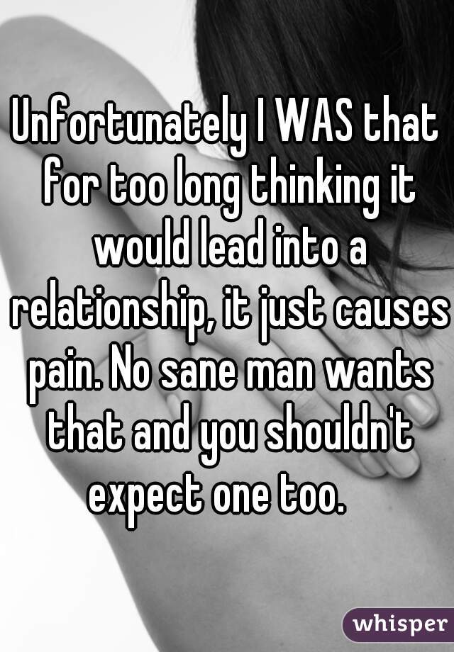Unfortunately I WAS that for too long thinking it would lead into a relationship, it just causes pain. No sane man wants that and you shouldn't expect one too.   