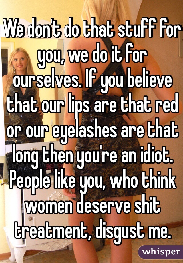 We don't do that stuff for you, we do it for ourselves. If you believe that our lips are that red or our eyelashes are that long then you're an idiot. People like you, who think women deserve shit treatment, disgust me. 