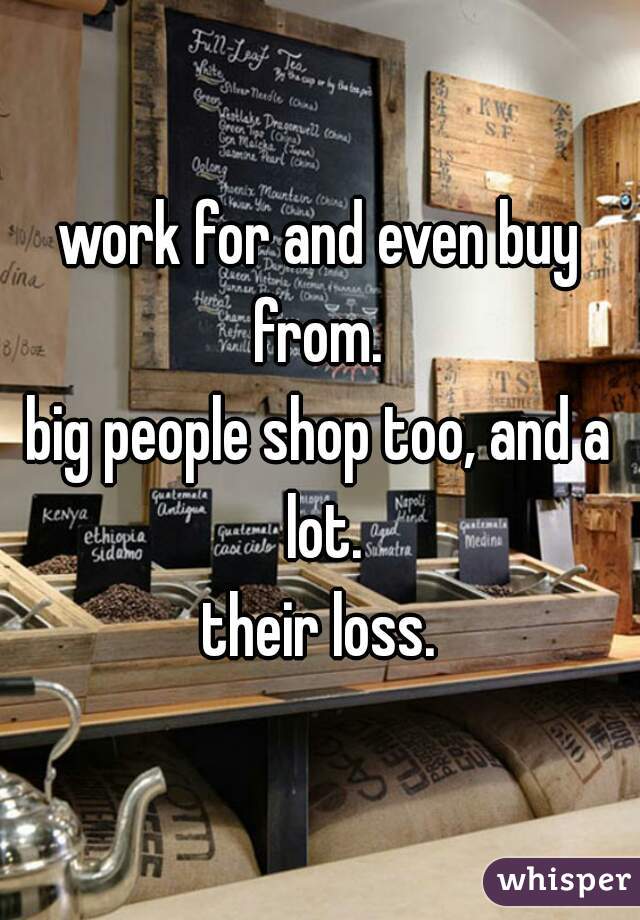 work for and even buy from. 
big people shop too, and a lot.
 their loss. 