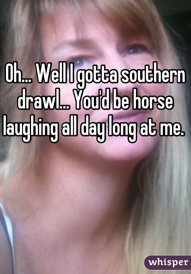 Oh... Well I gotta southern drawl... You'd be horse laughing all day long at me. 