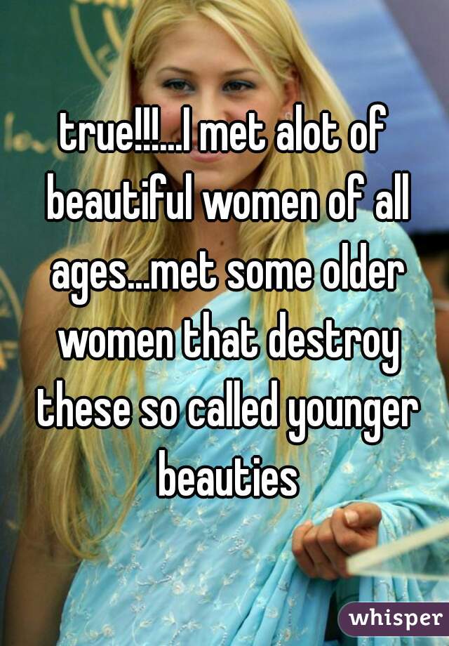 true!!!...I met alot of beautiful women of all ages...met some older women that destroy these so called younger beauties