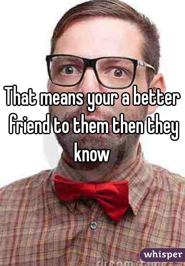 That means your a better friend to them then they know 