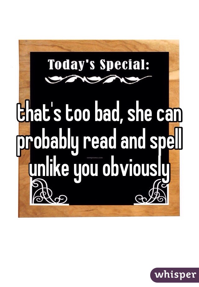 that's too bad, she can probably read and spell unlike you obviously