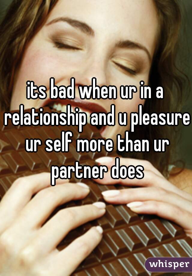 its bad when ur in a relationship and u pleasure ur self more than ur partner does
