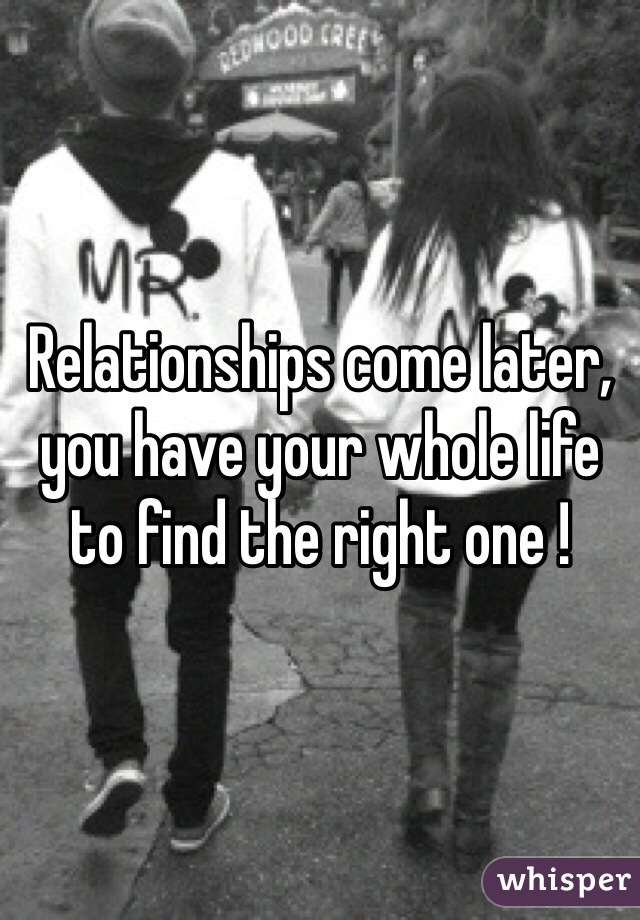 Relationships come later, you have your whole life to find the right one ! 