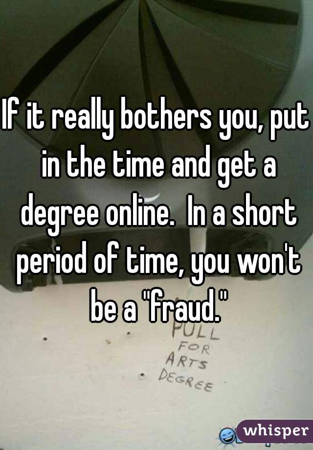 If it really bothers you, put in the time and get a degree online.  In a short period of time, you won't be a "fraud."