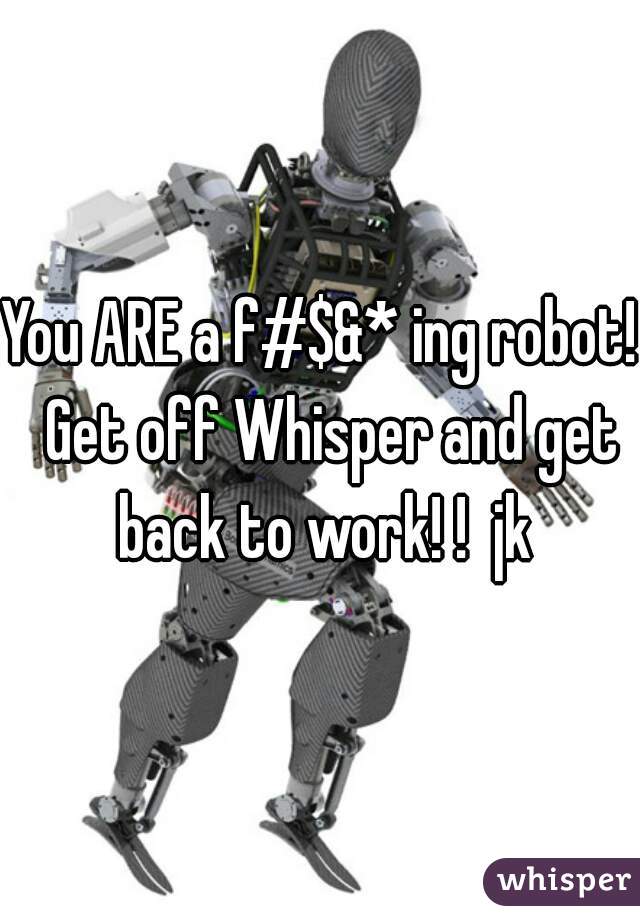 You ARE a f#$&* ing robot!  Get off Whisper and get back to work! !  jk