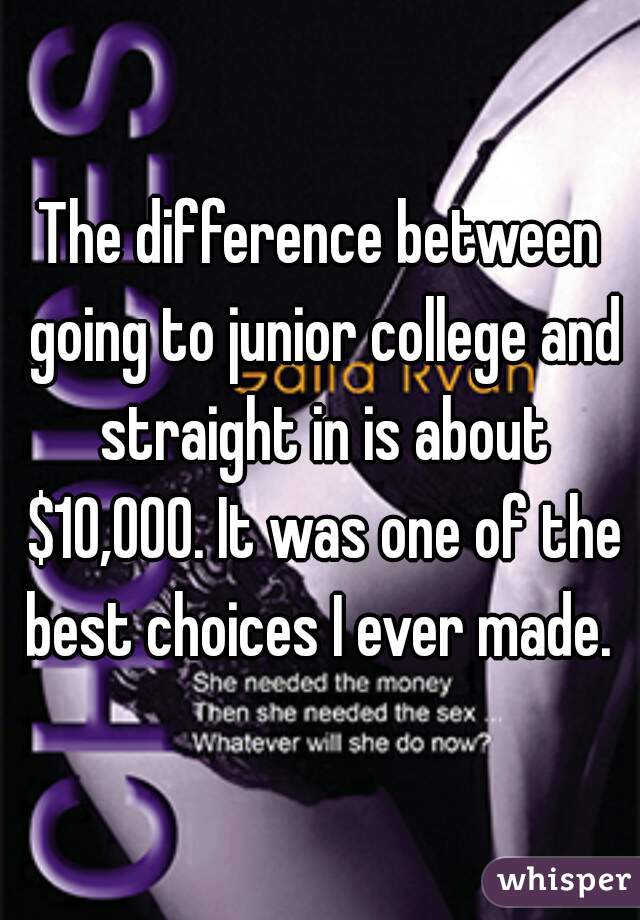 The difference between going to junior college and straight in is about $10,000. It was one of the best choices I ever made. 
