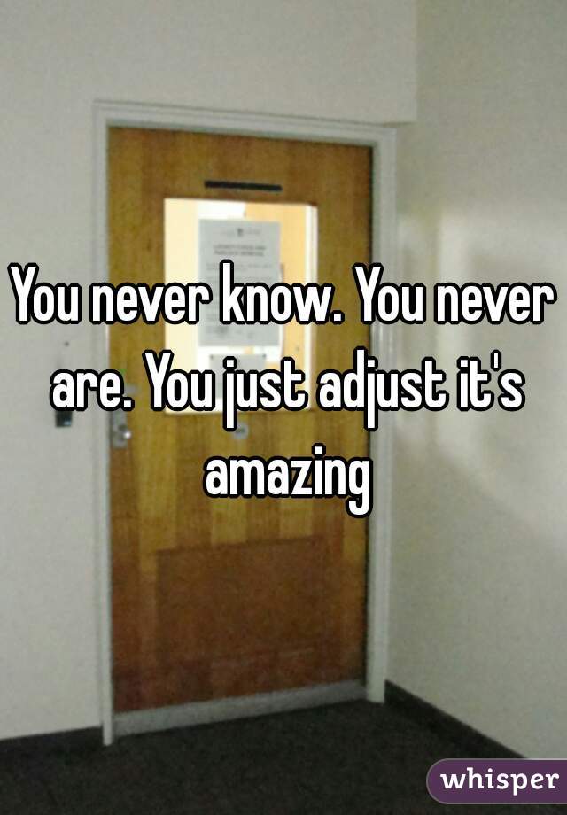 You never know. You never are. You just adjust it's amazing