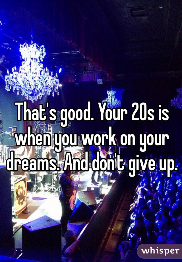 That's good. Your 20s is when you work on your dreams. And don't give up. 