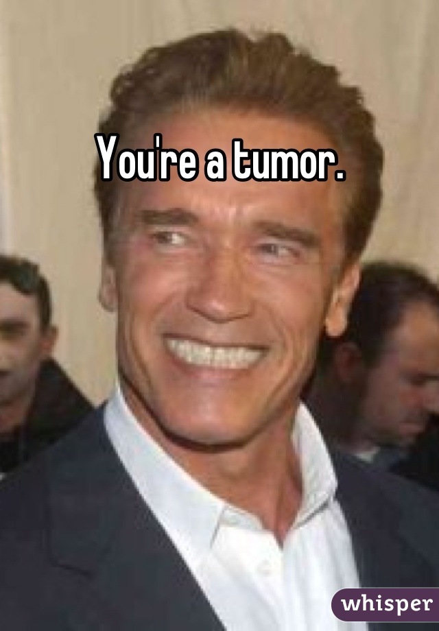 You're a tumor.