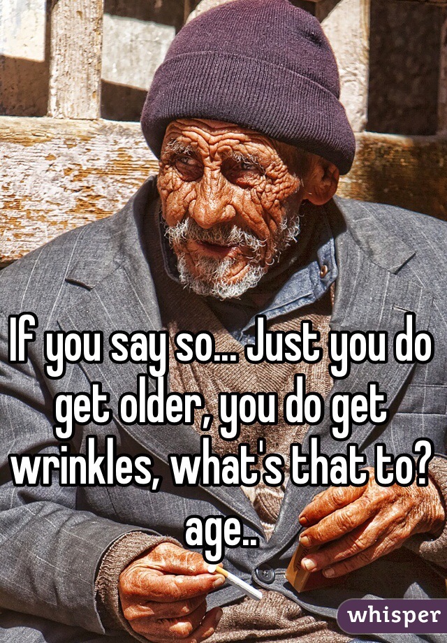 If you say so... Just you do get older, you do get wrinkles, what's that to? age..