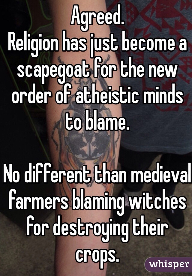 Agreed.
Religion has just become a scapegoat for the new order of atheistic minds to blame.

No different than medieval farmers blaming witches for destroying their crops. 